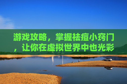 游戏攻略，掌握祛痘小窍门，让你在虚拟世界中也光彩照人
