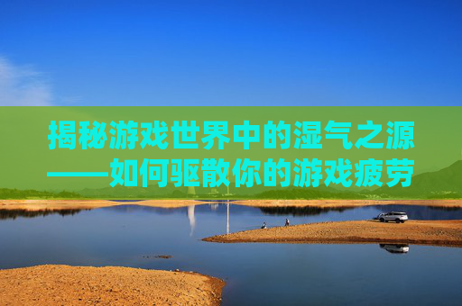 揭秘游戏世界中的湿气之源——如何驱散你的游戏疲劳？