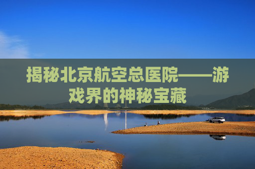 揭秘北京航空总医院——游戏界的神秘宝藏