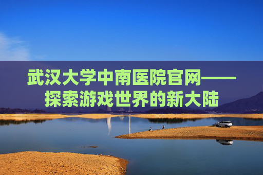 武汉大学中南医院官网——探索游戏世界的新大陆 武汉大学中南医院官网——探索游戏世界的新大陆