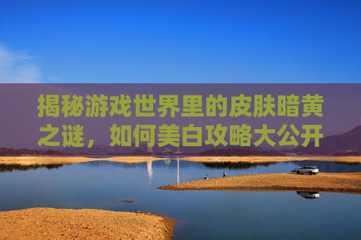 揭秘游戏世界里的皮肤暗黄之谜，如何美白攻略大公开！