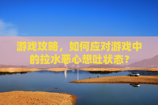 游戏攻略,如何应对游戏中的拉水恶心想吐状态? 游戏攻略,如何应对游戏中的拉水恶心想吐状态?