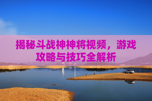 揭秘斗战神神将视频,游戏攻略与技巧全解析 揭秘斗战神神将视频,游戏攻略与技巧全解析