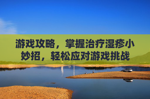 游戏攻略,掌握治疗湿疹小妙招,轻松应对游戏挑战 游戏攻略,掌握治疗湿疹小妙招,轻松应对游戏挑战