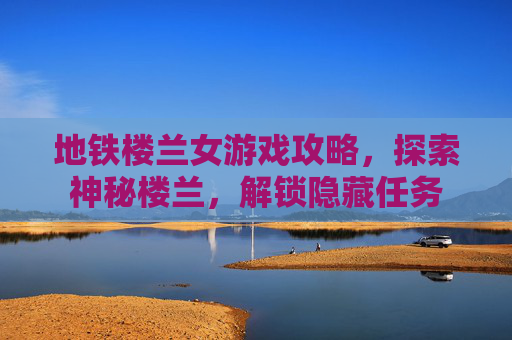 地铁楼兰女游戏攻略,探索神秘楼兰,解锁隐藏任务 地铁楼兰女游戏攻略,探索神秘楼兰,解锁隐藏任务
