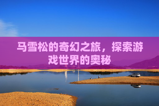 马雪松的奇幻之旅，探索游戏世界的奥秘