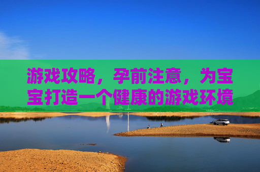 游戏攻略,孕前注意,为宝宝打造一个健康的游戏环境 游戏攻略,孕前注意,为宝宝打造一个健康的游戏环境