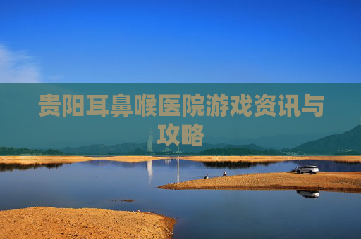 贵阳耳鼻喉医院游戏资讯与攻略