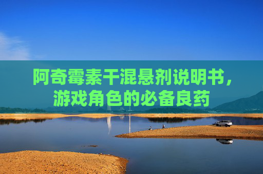 阿奇霉素干混悬剂说明书,游戏角色的必备良药 阿奇霉素干混悬剂说明书,游戏角色的必备良药