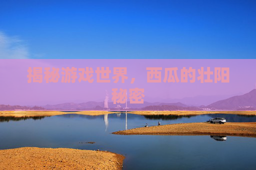 揭秘游戏世界,西瓜的壮阳秘密 揭秘游戏世界,西瓜的壮阳秘密