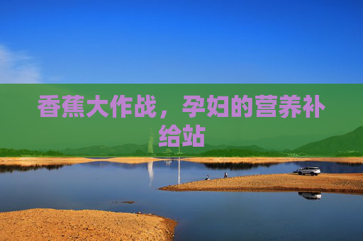 香蕉大作战,孕妇的营养补给站 香蕉大作战,孕妇的营养补给站