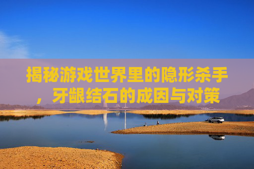 揭秘游戏世界里的隐形杀手,牙龈结石的成因与对策 揭秘游戏世界里的隐形杀手,牙龈结石的成因与对策
