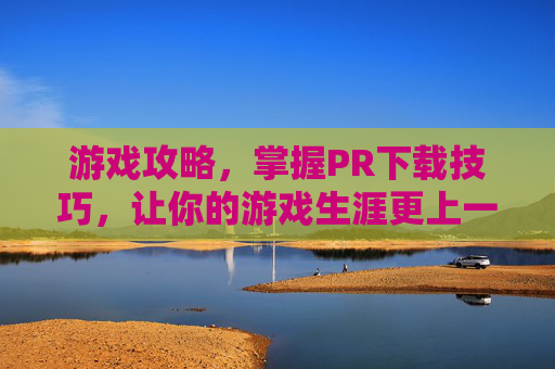 游戏攻略，掌握PR下载技巧，让你的游戏生涯更上一层楼