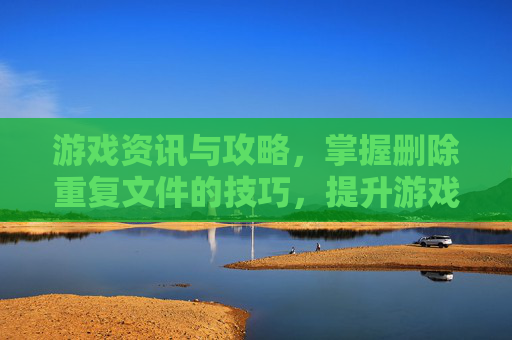 游戏资讯与攻略，掌握删除重复文件的技巧，提升游戏体验