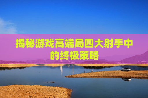 揭秘游戏高端局四大射手中的终极策略 揭秘游戏高端局四大射手中的终极策略