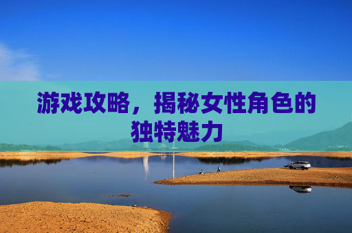 游戏攻略,揭秘女性角色的独特魅力 游戏攻略,揭秘女性角色的独特魅力