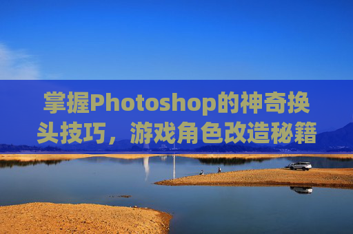 掌握Photoshop的神奇换头技巧，游戏角色改造秘籍