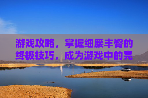 游戏攻略,掌握细腰丰臀的终极技巧,成为游戏中的完美女神 游戏攻略,掌握细腰丰臀的终极技巧,成为游戏中的完美女神