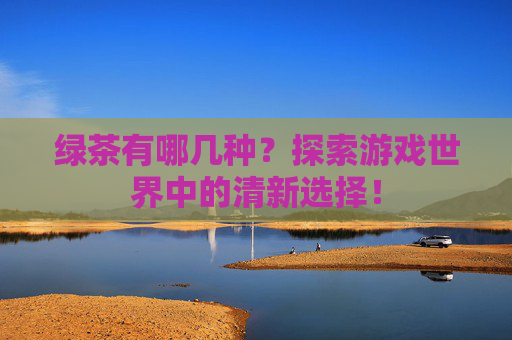 绿茶有哪几种?探索游戏世界中的清新选择! 绿茶有哪几种?探索游戏世界中的清新选择!
