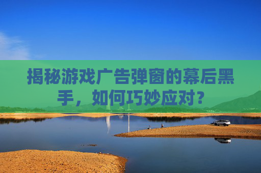 揭秘游戏广告弹窗的幕后黑手，如何巧妙应对？