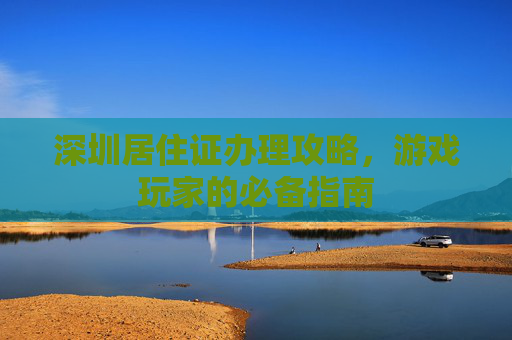 深圳居住证办理攻略,游戏玩家的必备指南 深圳居住证办理攻略,游戏玩家的必备指南
