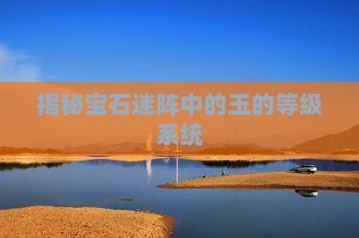 揭秘宝石迷阵中的玉的等级系统