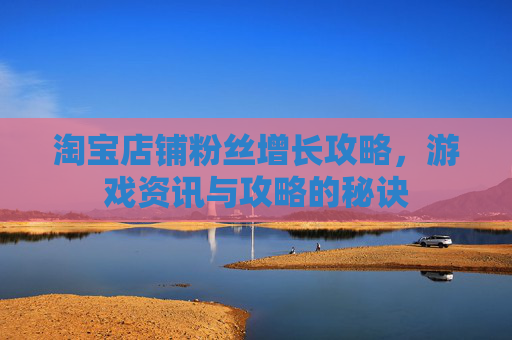 淘宝店铺粉丝增长攻略,游戏资讯与攻略的秘诀 淘宝店铺粉丝增长攻略,游戏资讯与攻略的秘诀