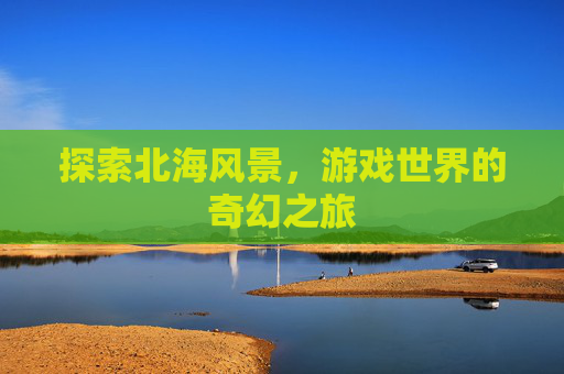 探索北海风景,游戏世界的奇幻之旅 探索北海风景,游戏世界的奇幻之旅