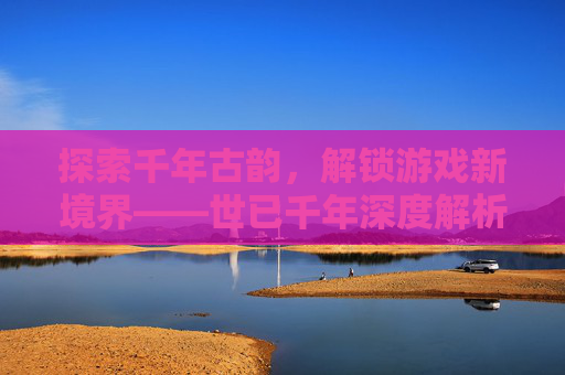 探索千年古韵,解锁游戏新境界——世已千年深度解析 探索千年古韵,解锁游戏新境界——世已千年深度解析
