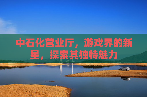 中石化营业厅，游戏界的新星，探索其独特魅力