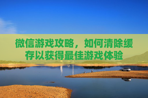 微信游戏攻略，如何清除缓存以获得最佳游戏体验