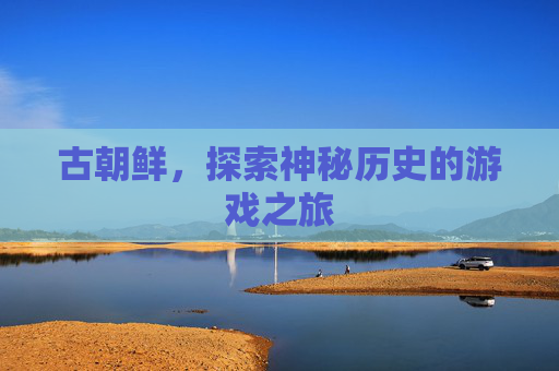 古朝鲜，探索神秘历史的游戏之旅