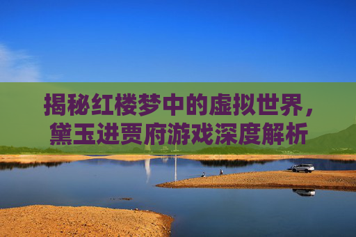 揭秘红楼梦中的虚拟世界，黛玉进贾府游戏深度解析
