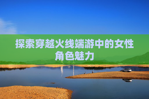 探索穿越火线端游中的女性角色魅力 探索穿越火线端游中的女性角色魅力