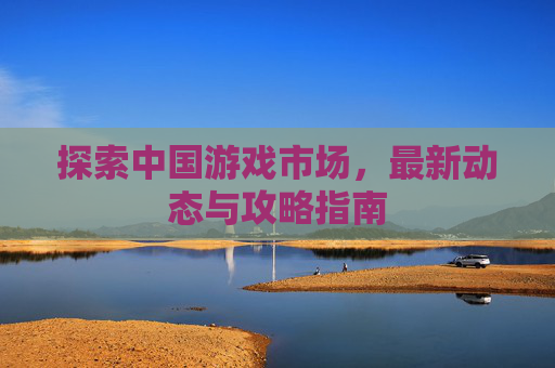 探索中国游戏市场,最新动态与攻略指南 探索中国游戏市场,最新动态与攻略指南