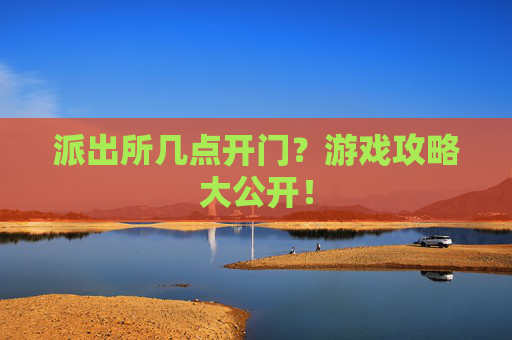 派出所几点开门？游戏攻略大公开！