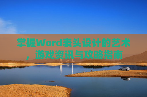 掌握Word表头设计的艺术，游戏资讯与攻略指南