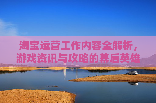 淘宝运营工作内容全解析，游戏资讯与攻略的幕后英雄