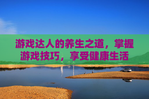 游戏达人的养生之道，掌握游戏技巧，享受健康生活