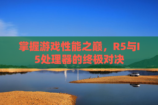 掌握游戏性能之巅，R5与I5处理器的终极对决
