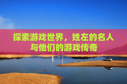 探索游戏世界，姓左的名人与他们的游戏传奇