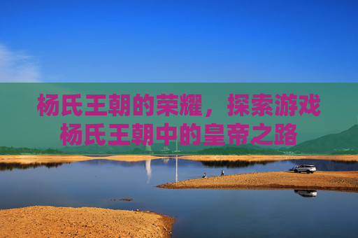 杨氏王朝的荣耀，探索游戏杨氏王朝中的皇帝之路