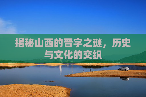 揭秘山西的晋字之谜，历史与文化的交织