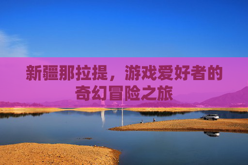新疆那拉提，游戏爱好者的奇幻冒险之旅
