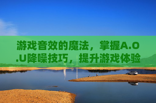 游戏音效的魔法，掌握A.O.U降噪技巧，提升游戏体验