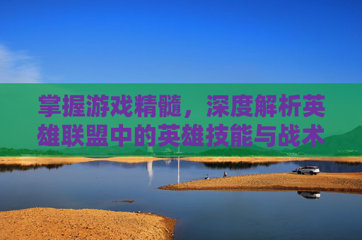 掌握游戏精髓，深度解析英雄联盟中的英雄技能与战术布局
