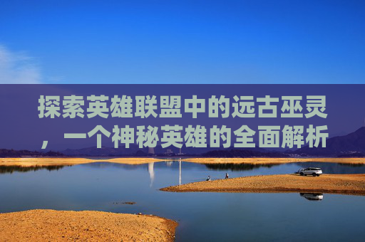 探索英雄联盟中的远古巫灵,一个神秘英雄的全面解析 探索英雄联盟中的远古巫灵,一个神秘英雄的全面解析
