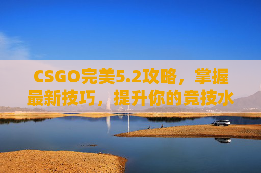 CSGO完美5.2攻略，掌握最新技巧，提升你的竞技水平