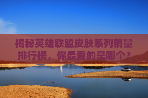 揭秘英雄联盟皮肤系列销量排行榜，你最爱的是哪个？