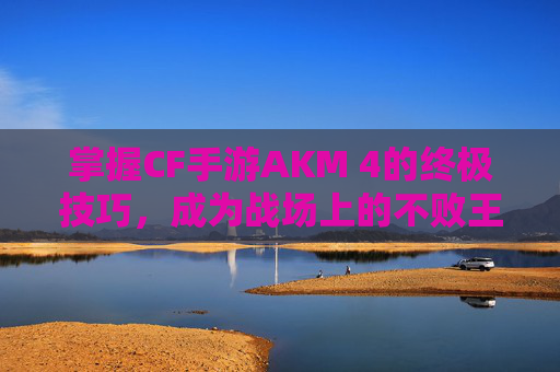 掌握CF手游AKM 4的终极技巧，成为战场上的不败王者！